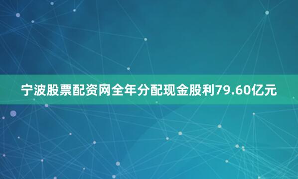 宁波股票配资网全年分配现金股利79.60亿元