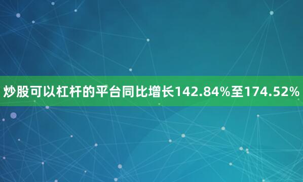 炒股可以杠杆的平台同比增长142.84%至174.52%