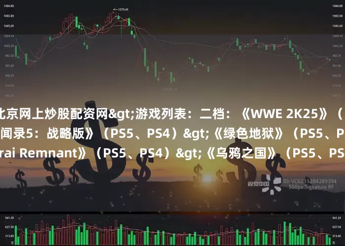 北京网上炒股配资网>游戏列表：二档：《WWE 2K25》（PS5、PS4）>《女神异闻录5：战略版》（PS5、PS4）>《绿色地狱》（PS5、PS4）>《Fate/Samurai Remnant》（PS5、PS4）>《乌鸦之国》（PS5、PS4）>《无敌号》（PS5）>《战壕惊魂》（PS5）>三档：《凯恩的遗产：嗜血狂魔》（PS5、PS4）>