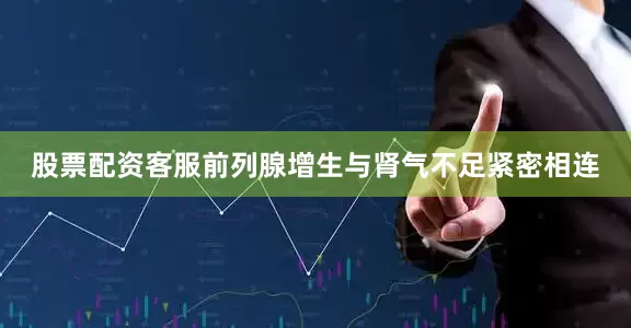 股票配资客服前列腺增生与肾气不足紧密相连