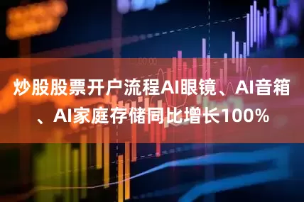 炒股股票开户流程AI眼镜、AI音箱、AI家庭存储同比增长100%