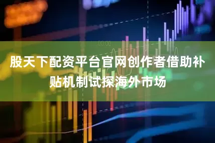 股天下配资平台官网创作者借助补贴机制试探海外市场